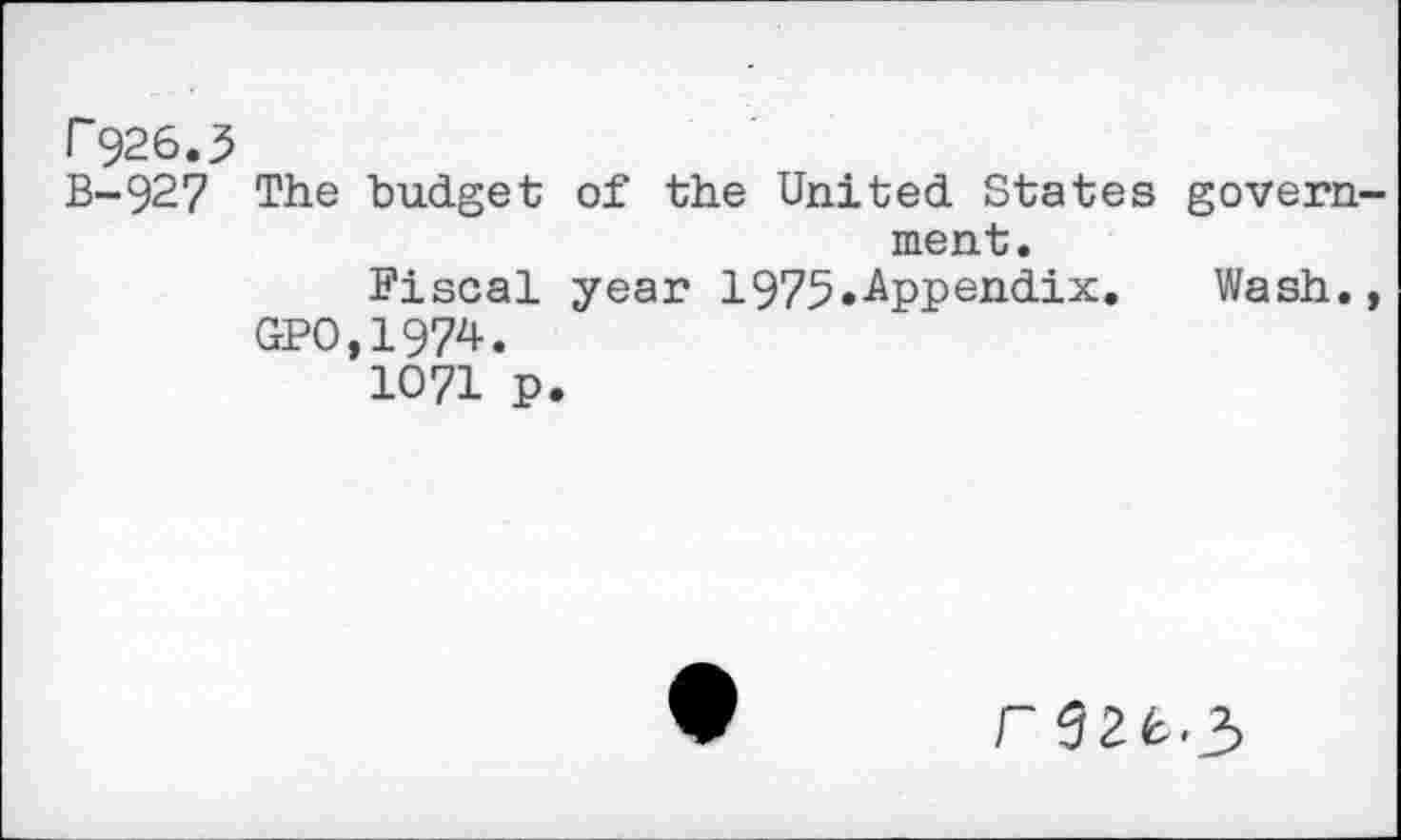 ﻿r926.3
B-927 The budget of the United States govern ment.
Fiscal year 1975^-Appendix. Wash.
GPO,1974.
1071 p.
rgzfc.3